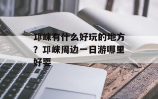 邛崃有什么好玩的地方？邛崃周边一日游哪里好耍