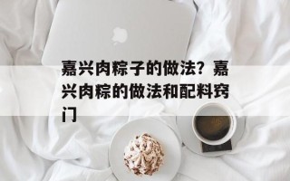 嘉兴肉粽子的做法？嘉兴肉粽的做法和配料窍门