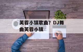 芙蓉小镇歌曲？DJ舞曲芙蓉小镇