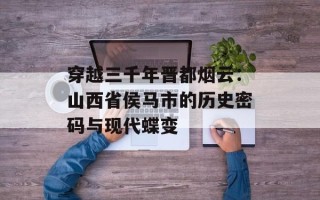 穿越三千年晋都烟云：山西省侯马市的历史密码与现代蝶变