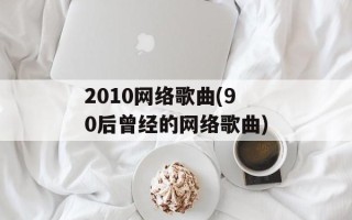 2010网络歌曲(90后曾经的网络歌曲)