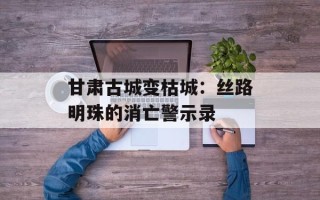 甘肃古城变枯城：丝路明珠的消亡警示录