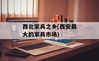 西北家具之乡(西安最大的家具市场)