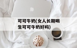 可可牛奶(女人长期喝生可可牛奶好吗)