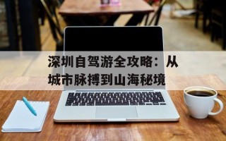 深圳自驾游全攻略：从城市脉搏到山海秘境
