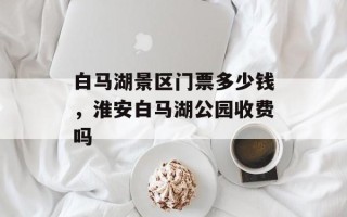 白马湖景区门票多少钱，淮安白马湖公园收费吗