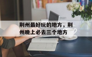 荆州最好玩的地方，荆州晚上必去三个地方