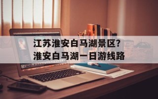 江苏淮安白马湖景区？淮安白马湖一日游线路