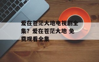 爱在苍茫大地电视剧全集？爱在苍茫大地 免费观看全集