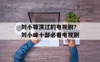 刘小锋演过的电视剧？刘小峰十部必看电视剧