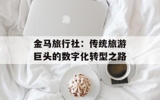 金马旅行社：传统旅游巨头的数字化转型之路