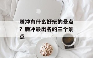 腾冲有什么好玩的景点？腾冲最出名的三个景点
