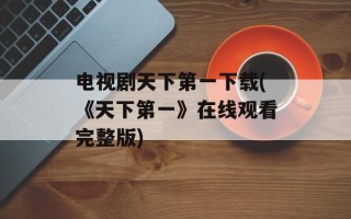 电视剧天下第一下载(《天下第一》在线观看完整版)
