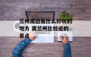 兰州周边有什么好玩的地方 离兰州比较近的景点