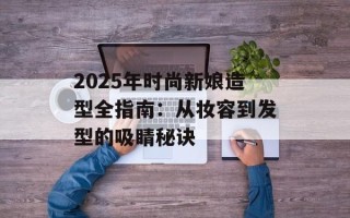2025年时尚新娘造型全指南：从妆容到发型的吸睛秘诀