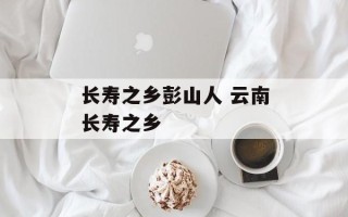 长寿之乡彭山人 云南长寿之乡