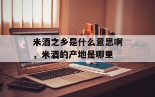米酒之乡是什么意思啊，米酒的产地是哪里