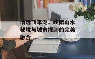 清远飞来湖：岭南山水秘境与城市绿肺的完美融合