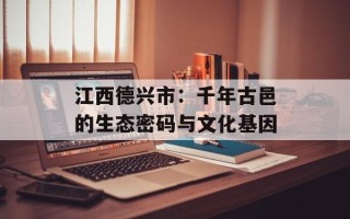 江西德兴市：千年古邑的生态密码与文化基因