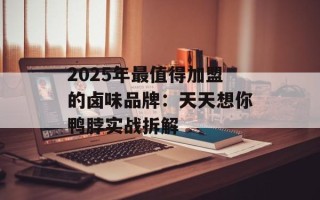 2025年最值得加盟的卤味品牌：天天想你鸭脖实战拆解