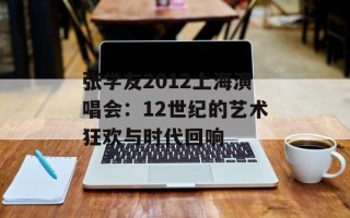 张学友2012上海演唱会：12世纪的艺术狂欢与时代回响