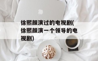 徐熙颜演过的电视剧(徐熙颜演一个领导的电视剧)