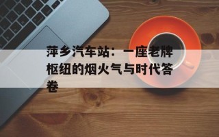 萍乡汽车站：一座老牌枢纽的烟火气与时代答卷