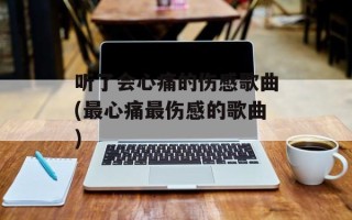 听了会心痛的伤感歌曲(最心痛最伤感的歌曲)