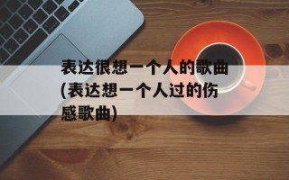 表达很想一个人的歌曲(表达想一个人过的伤感歌曲)
