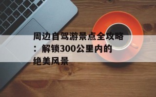 周边自驾游景点全攻略：解锁300公里内的绝美风景