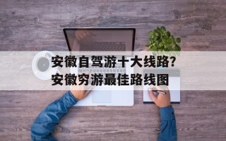 安徽自驾游十大线路？安徽穷游最佳路线图