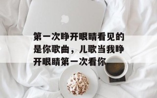 第一次睁开眼睛看见的是你歌曲，儿歌当我睁开眼睛第一次看你