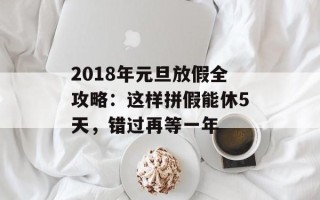 2018年元旦放假全攻略：这样拼假能休5天，错过再等一年