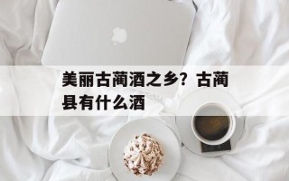 美丽古蔺酒之乡？古蔺县有什么酒