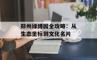 郑州绿博园全攻略：从生态坐标到文化名片