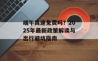 端午高速免费吗？2025年最新政策解读与出行避坑指南