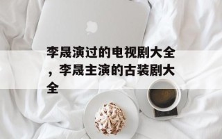 李晟演过的电视剧大全，李晟主演的古装剧大全
