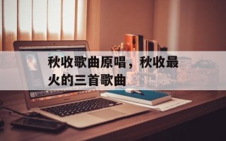 秋收歌曲原唱，秋收最火的三首歌曲