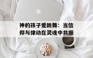 神的孩子爱跳舞：当信仰与律动在灵魂中共振