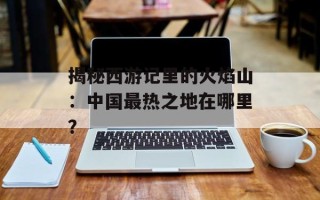 揭秘西游记里的火焰山：中国最热之地在哪里？