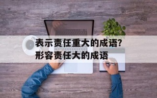 表示责任重大的成语？形容责任大的成语