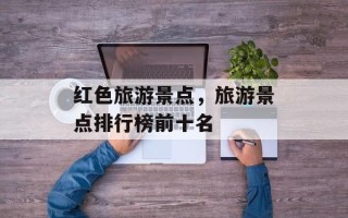 红色旅游景点，旅游景点排行榜前十名