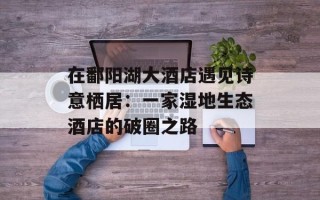 在鄱阳湖大酒店遇见诗意栖居：一家湿地生态酒店的破圈之路