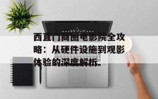 西直门商圈电影院全攻略：从硬件设施到观影体验的深度解析
