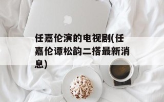 任嘉伦演的电视剧(任嘉伦谭松韵二搭最新消息)