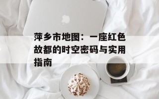 萍乡市地图：一座红色故都的时空密码与实用指南
