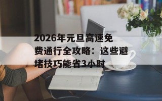 2026年元旦高速免费通行全攻略：这些避堵技巧能省3小时