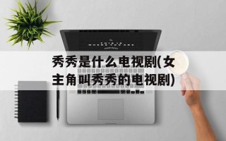 秀秀是什么电视剧(女主角叫秀秀的电视剧)