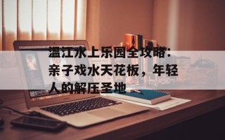 温江水上乐园全攻略：亲子戏水天花板，年轻人的解压圣地