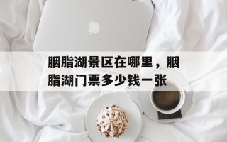 胭脂湖景区在哪里，胭脂湖门票多少钱一张